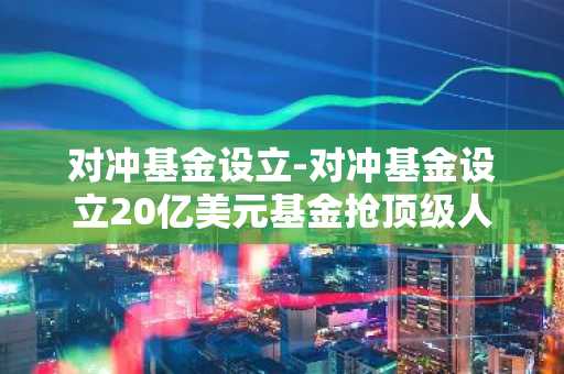 对冲基金设立-对冲基金设立20亿美元基金抢顶级人才
