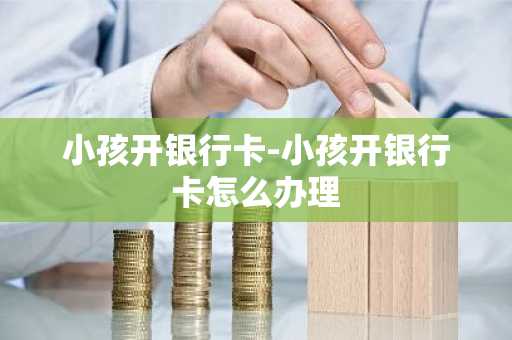小孩开银行卡-小孩开银行卡怎么办理