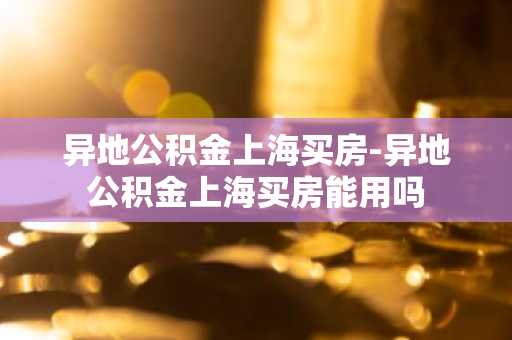 异地公积金上海买房-异地公积金上海买房能用吗