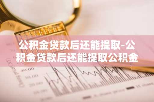 公积金贷款后还能提取-公积金贷款后还能提取公积金吗?
