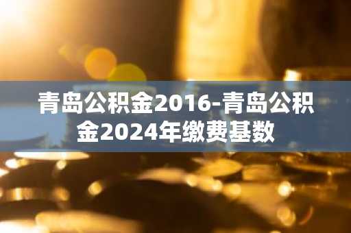 青岛公积金2016-青岛公积金2024年缴费基数