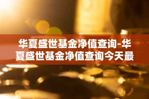 华夏盛世基金净值查询-华夏盛世基金净值查询今天最新净值