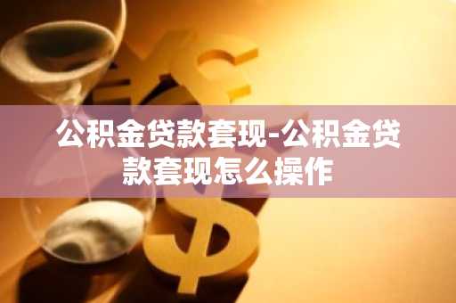 公积金贷款套现-公积金贷款套现怎么操作