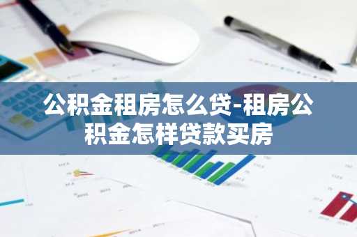 公积金租房怎么贷-租房公积金怎样贷款买房