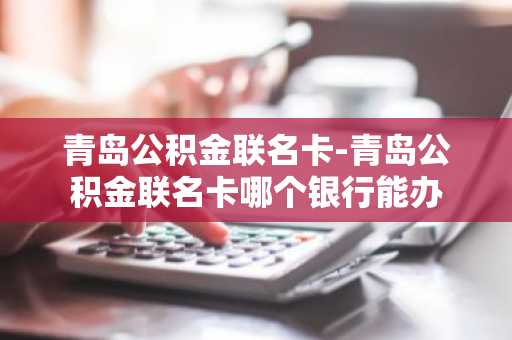 青岛公积金联名卡-青岛公积金联名卡哪个银行能办