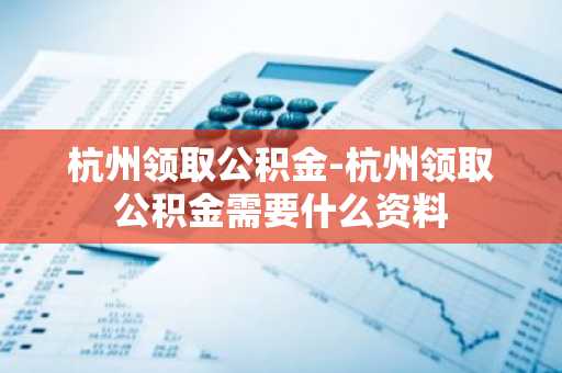 杭州领取公积金-杭州领取公积金需要什么资料