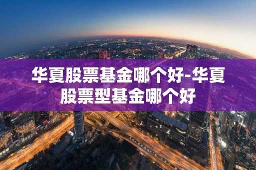 华夏股票基金哪个好-华夏股票型基金哪个好