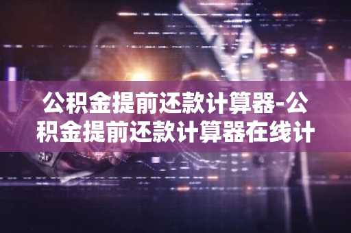 公积金提前还款计算器-公积金提前还款计算器在线计算