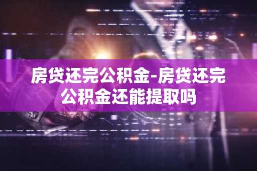 房贷还完公积金-房贷还完公积金还能提取吗
