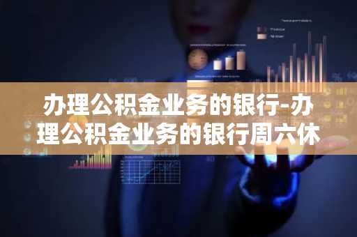 办理公积金业务的银行-办理公积金业务的银行周六休息吗