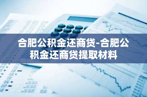 合肥公积金还商贷-合肥公积金还商贷提取材料