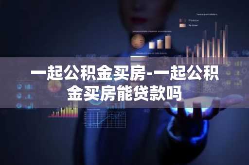一起公积金买房-一起公积金买房能贷款吗