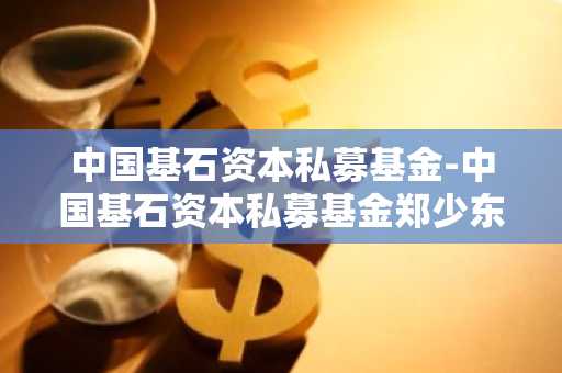 中国基石资本私募基金-中国基石资本私募基金郑少东