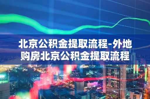 北京公积金提取流程-外地购房北京公积金提取流程