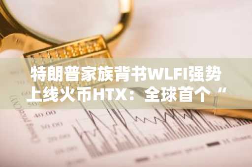 特朗普家族背书WLFI强势上线火币HTX：全球首个“普惠 合规”加密金融实验，开启加密新周期