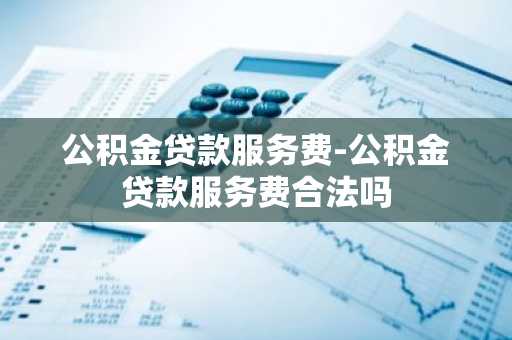 公积金贷款服务费-公积金贷款服务费合法吗