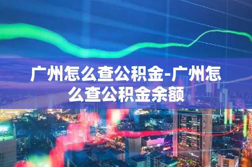 广州怎么查公积金-广州怎么查公积金余额