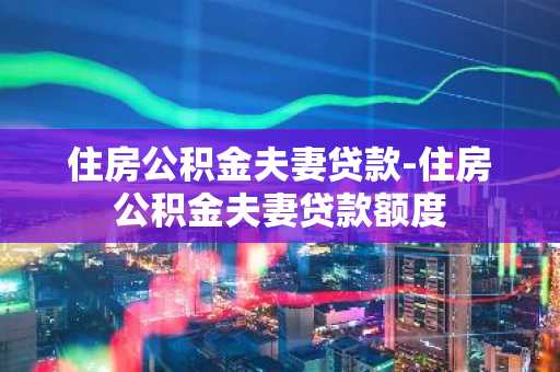 住房公积金夫妻贷款-住房公积金夫妻贷款额度