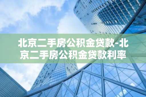 北京二手房公积金贷款-北京二手房公积金贷款利率