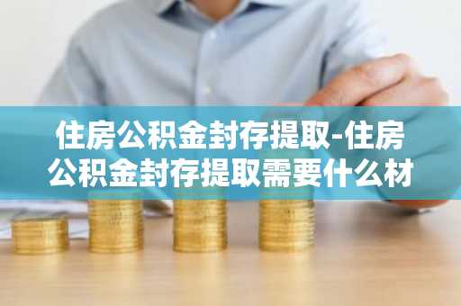 住房公积金封存提取-住房公积金封存提取需要什么材料