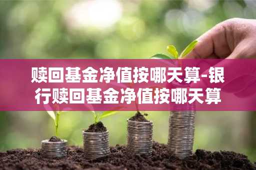 赎回基金净值按哪天算-银行赎回基金净值按哪天算