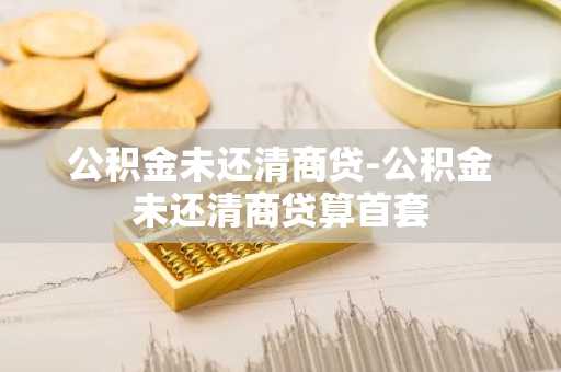 公积金未还清商贷-公积金未还清商贷算首套