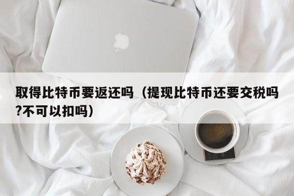 取得比特币要返还吗（提现比特币还要交税吗?不可以扣吗）