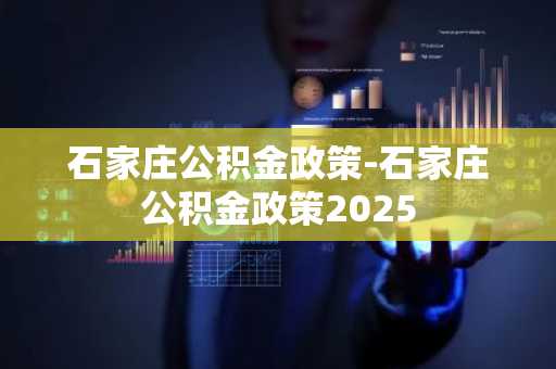 石家庄公积金政策-石家庄公积金政策2025