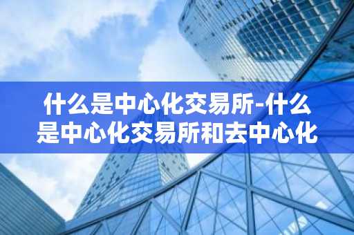 什么是中心化交易所-什么是中心化交易所和去中心化交易所