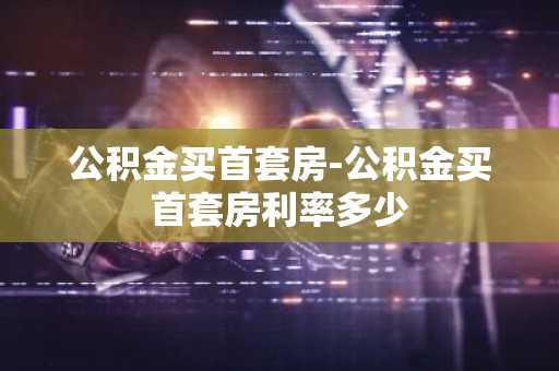 公积金买首套房-公积金买首套房利率多少
