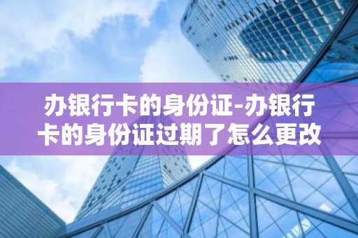 办银行卡的身份证-办银行卡的身份证过期了怎么更改