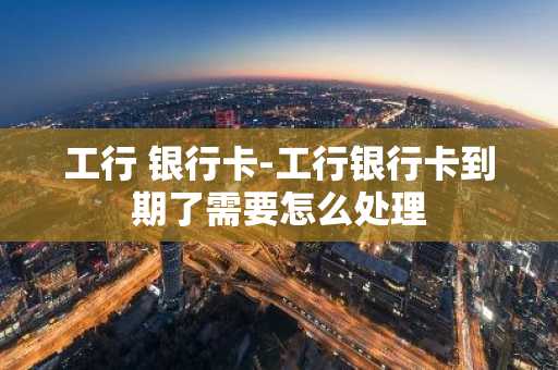 工行 银行卡-工行银行卡到期了需要怎么处理
