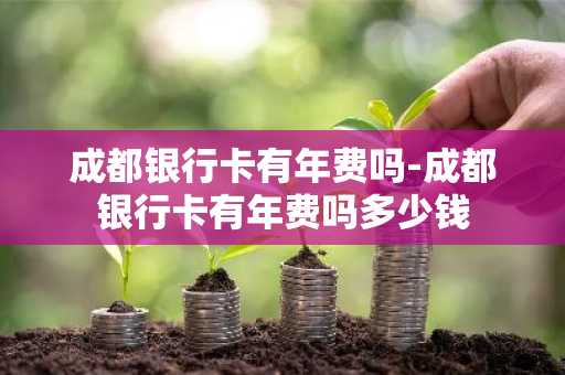成都银行卡有年费吗-成都银行卡有年费吗多少钱