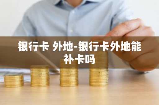 银行卡 外地-银行卡外地能补卡吗