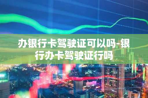 办银行卡驾驶证可以吗-银行办卡驾驶证行吗