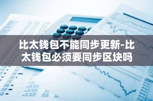 比太钱包不能同步更新-比太钱包必须要同步区块吗