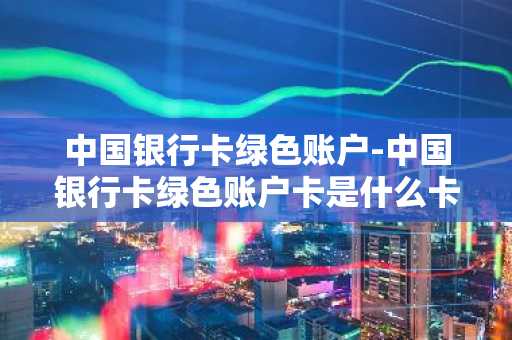 中国银行卡绿色账户-中国银行卡绿色账户卡是什么卡