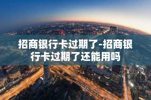 招商银行卡过期了-招商银行卡过期了还能用吗