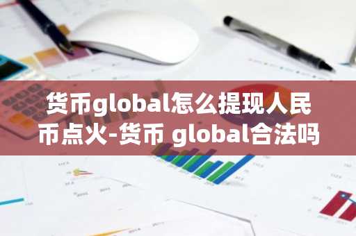 货币global怎么提现人民币点火-货币 global合法吗