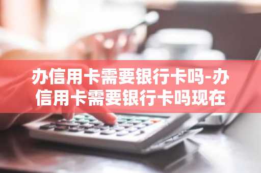 办信用卡需要银行卡吗-办信用卡需要银行卡吗现在