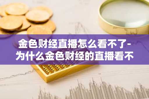 金色财经直播怎么看不了-为什么金色财经的直播看不了