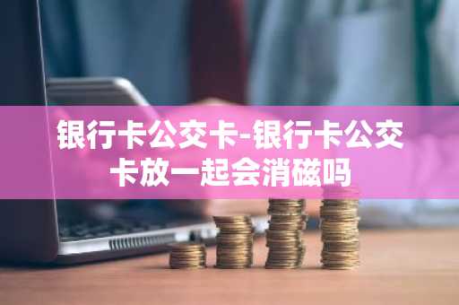 银行卡公交卡-银行卡公交卡放一起会消磁吗