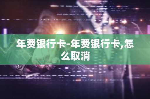 年费银行卡-年费银行卡,怎么取消