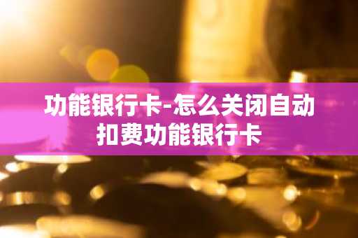 功能银行卡-怎么关闭自动扣费功能银行卡