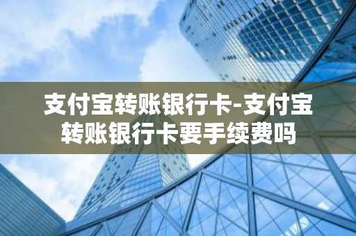 支付宝转账银行卡-支付宝转账银行卡要手续费吗