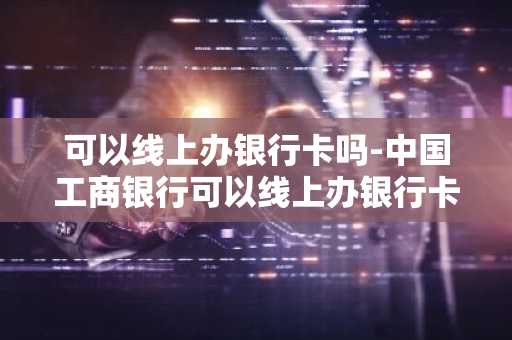 可以线上办银行卡吗-中国工商银行可以线上办银行卡吗