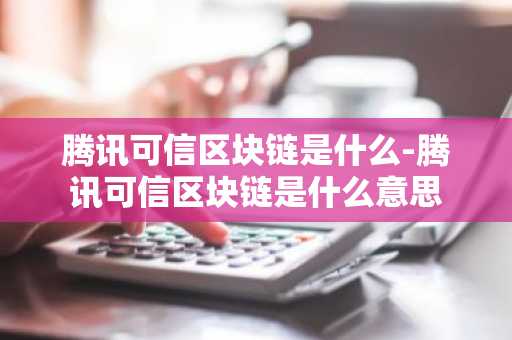 腾讯可信区块链是什么-腾讯可信区块链是什么意思