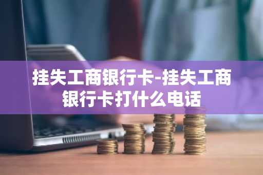 挂失工商银行卡-挂失工商银行卡打什么电话