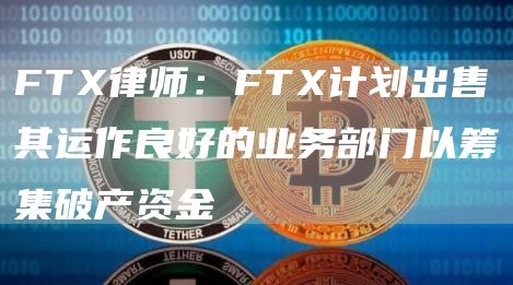 FT律师：FT计划出售其运作良好的业务部门以筹集破产资金