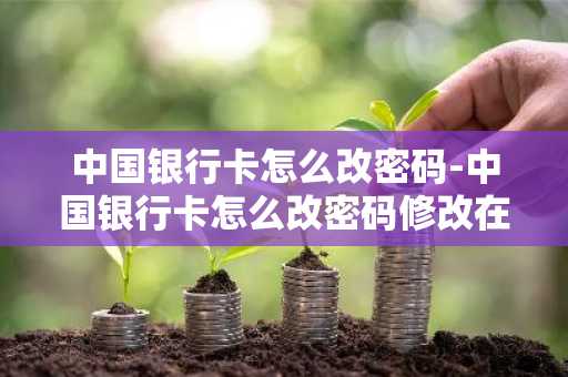 中国银行卡怎么改密码-中国银行卡怎么改密码修改在手机